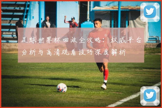 足球世界杯回放全攻略:权威平台分析与高清观看技巧深度解析