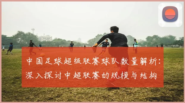 中国足球超级联赛球队数量解析：深入探讨中超联赛的规模与结构
