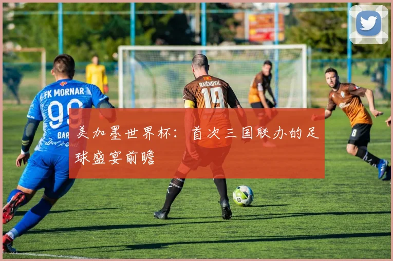 美加墨世界杯：首次三国联办的足球盛宴前瞻