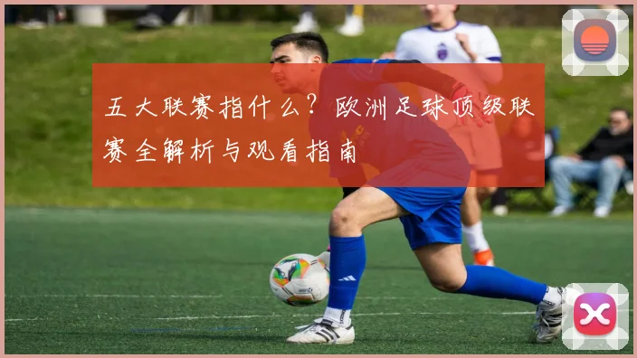 五大联赛指什么?欧洲足球顶级联赛全解析与观看指南