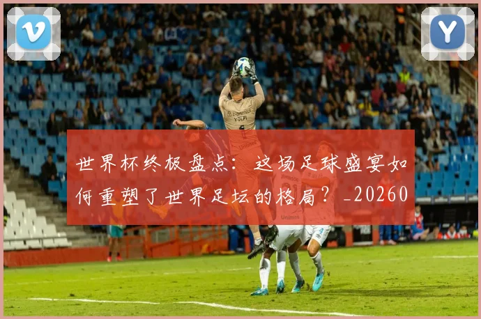 世界杯终极盘点:这场足球盛宴如何重塑了世界足坛的格局?_20260609201328