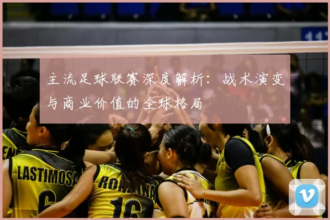 主流足球联赛深度解析：战术演变与商业价值的全球格局