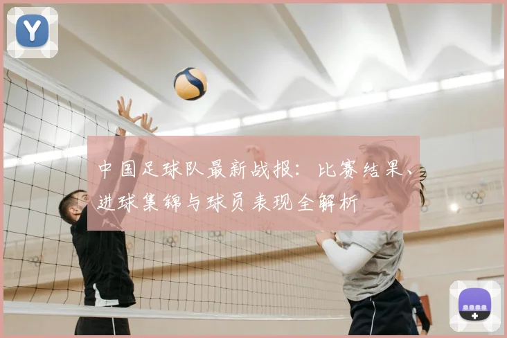 中国足球队最新战报:比赛结果、进球集锦与球员表现全解析