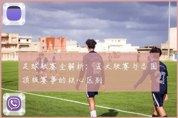 足球联赛全解析：五大联赛与各国顶级赛事的核心区别