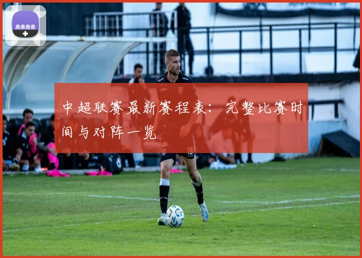 中超联赛最新赛程表:完整比赛时间与对阵一览