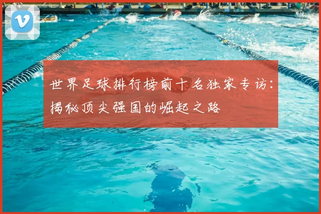 世界足球排行榜前十名独家专访：揭秘顶尖强国的崛起之路