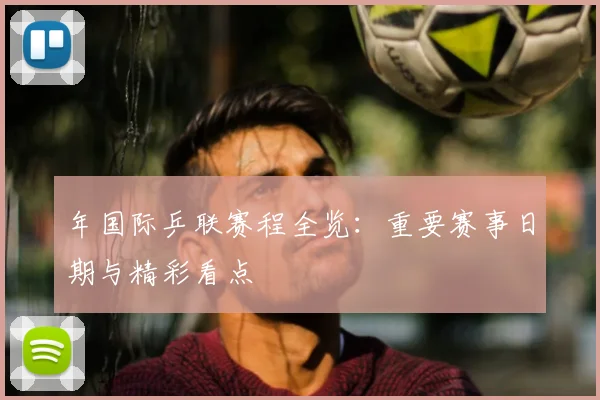 年国际乒联赛程全览：重要赛事日期与精彩看点