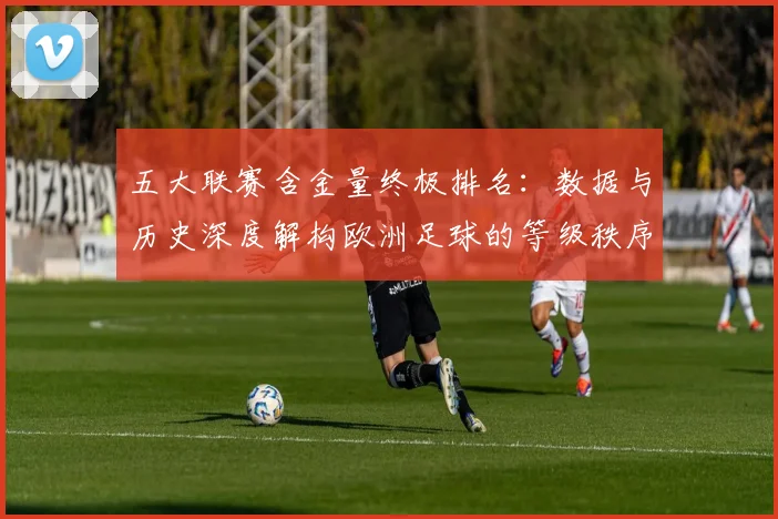 五大联赛含金量终极排名:数据与历史深度解构欧洲足球的等级秩序