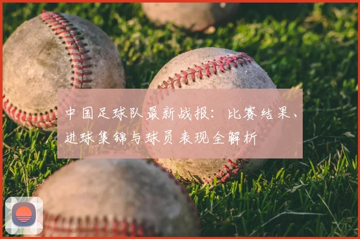 中国足球队最新战报:比赛结果、进球集锦与球员表现全解析