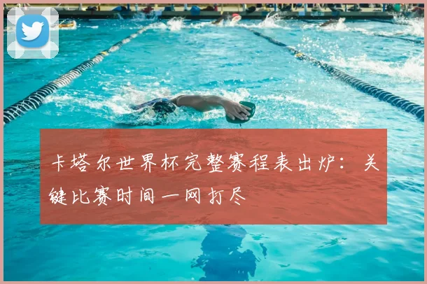 卡塔尔世界杯完整赛程表出炉：关键比赛时间一网打尽
