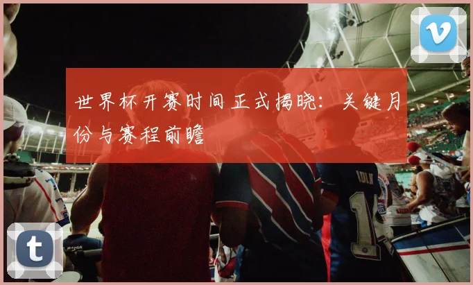 世界杯开赛时间正式揭晓：关键月份与赛程前瞻