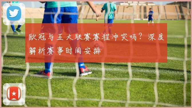 欧冠与五大联赛赛程冲突吗？深度解析赛事时间安排